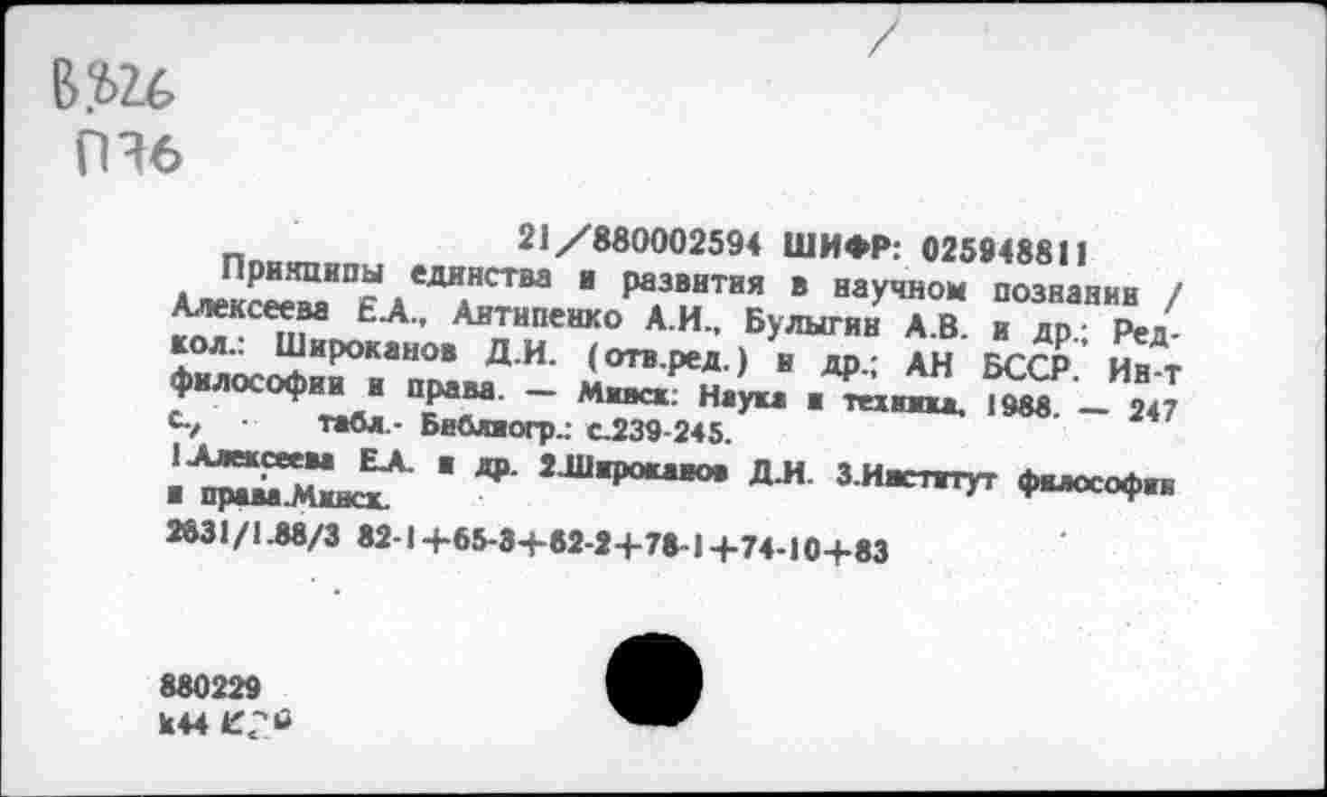 ﻿в.ш
ПЭ6
п	21/880002594 ШИФР: 025948811
Прнянипы единства и развития в научном познании /
Аитнпевко Л И.. БулыпЛв Г/р А/ кол.. Широкаиов Д.И. (отв.ред.) и др- АН БССР Пит ♦«■»соф.-, »₽.- - лх ел с/ табл,- Библиогр.: с.239-245.
ЛХ/Г "	Я* Зиждут
2^31/1.88/3 82-14-65-34-62-24-78-1 +74-10+83
880229 К 44 4Г2«г